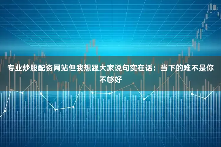 专业炒股配资网站但我想跟大家说句实在话：当下的难不是你不够好